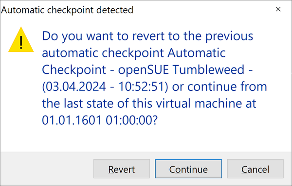 Automatic checkpoint detected

Do you want to revert to the previous automatic checkpoint Automatic Checkpoint - openSUE Tumbleweed - (03.04.2024 - 10:52:51) or continue from the last state of this virtual machine at 01.01.1601 01:00:00?

Revert
Continue
Cancel